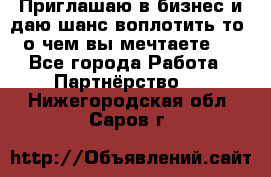 Приглашаю в бизнес и даю шанс воплотить то, о чем вы мечтаете!  - Все города Работа » Партнёрство   . Нижегородская обл.,Саров г.